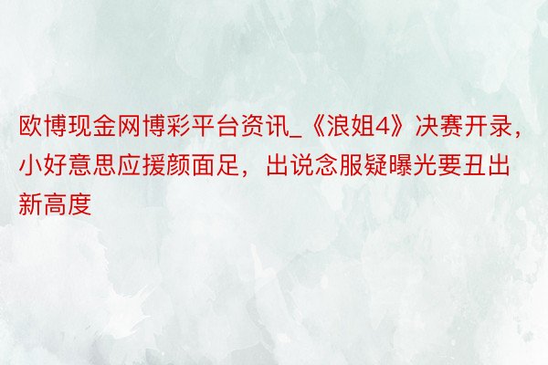 欧博现金网博彩平台资讯_《浪姐4》决赛开录，小好意思应援颜面足，出说念服疑曝光要丑出新高度