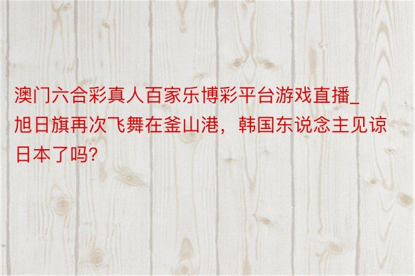 澳门六合彩真人百家乐博彩平台游戏直播_旭日旗再次飞舞在釜山港，韩国东说念主见谅日本了吗？