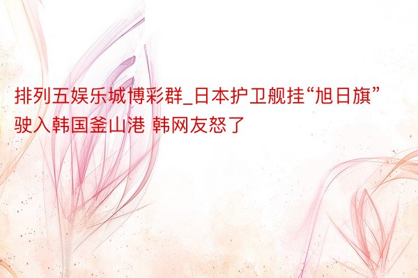 排列五娱乐城博彩群_日本护卫舰挂“旭日旗”驶入韩国釜山港 韩网友怒了