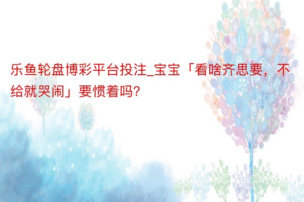 乐鱼轮盘博彩平台投注_宝宝「看啥齐思要，不给就哭闹」要惯着吗？