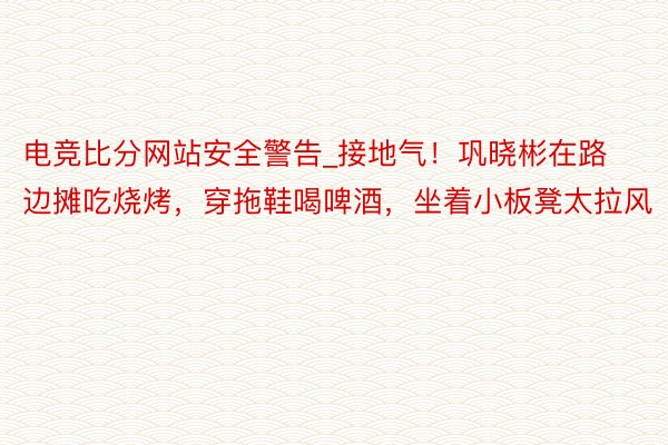 电竞比分网站安全警告_接地气！巩晓彬在路边摊吃烧烤，穿拖鞋喝啤酒，坐着小板凳太拉风
