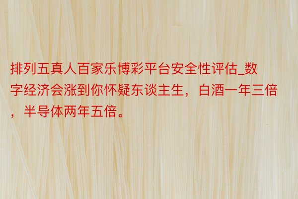 排列五真人百家乐博彩平台安全性评估_数字经济会涨到你怀疑东谈主生，白酒一年三倍，半导体两年五倍。