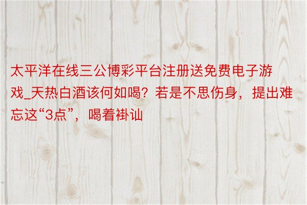 太平洋在线三公博彩平台注册送免费电子游戏_天热白酒该何如喝？若是不思伤身，提出难忘这“3点”，喝着褂讪