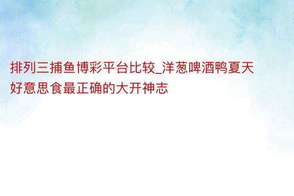 排列三捕鱼博彩平台比较_洋葱啤酒鸭夏天好意思食最正确的大开神志