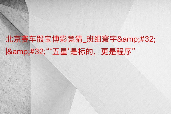 北京赛车骰宝博彩竞猜_班组寰宇&#32;|&#32;“‘五星’是标的，更是程序”