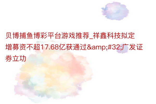 贝博捕鱼博彩平台游戏推荐_祥鑫科技拟定增募资不超17.68亿获通过&#32;广发证券立功