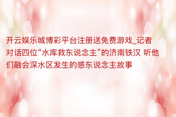 开云娱乐城博彩平台注册送免费游戏_记者对话四位“水库救东说念主”的济南铁汉 听他们融会深水区发生的感东说念主故事