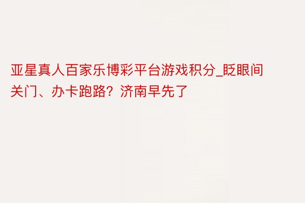 亚星真人百家乐博彩平台游戏积分_眨眼间关门、办卡跑路？济南早先了